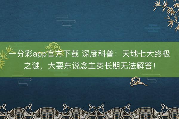 一分彩app官方下载 深度科普：天地七大终极之谜，大要东说念主类长期无法解答！