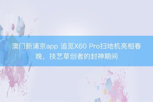 澳门新浦京app 追觅X60 Pro扫地机亮相春晚，技艺草创者的封神期间