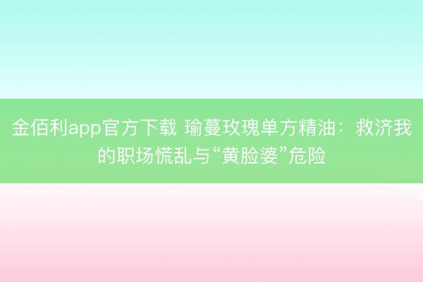 金佰利app官方下载 瑜蔓玫瑰单方精油：救济我的职场慌乱与“黄脸婆”危险