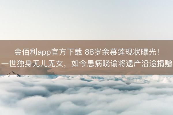 金佰利app官方下载 88岁余慕莲现状曝光！一世独身无儿无女，如今患病晓谕将遗产沿途捐赠