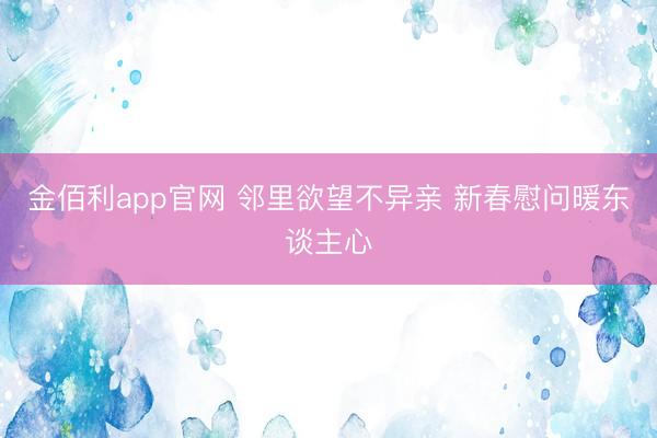 金佰利app官网 邻里欲望不异亲 新春慰问暖东谈主心