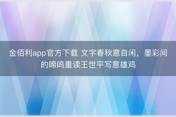 金佰利app官方下载 文字春秋意自闲,墨彩间的啼鸣重读王世平写意雄鸡