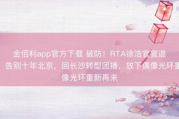 金佰利app官方下载 破防！RTA徐浩官宣退圈北漂，告别十年北京，回长沙转型团播，放下偶像光环重新再来