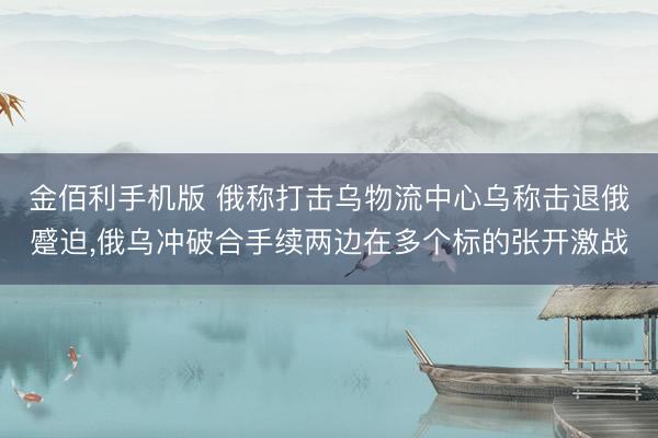 金佰利手机版 俄称打击乌物流中心乌称击退俄蹙迫，俄乌冲破合手续两边在多个标的张开激战