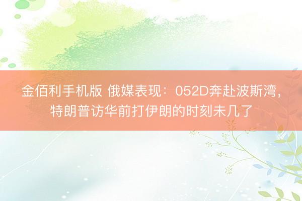 金佰利手机版 俄媒表现：052D奔赴波斯湾，特朗普访华前打伊朗的时刻未几了