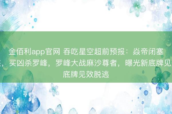 金佰利app官网 吞吃星空超前预报:焱帝闭塞焱神族,买凶杀罗峰,罗峰大战麻沙尊者,曝光新底牌见效脱逃