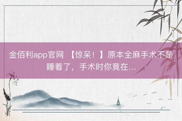 金佰利app官网 【惊呆！】原本全麻手术不是睡着了，手术时你竟在…