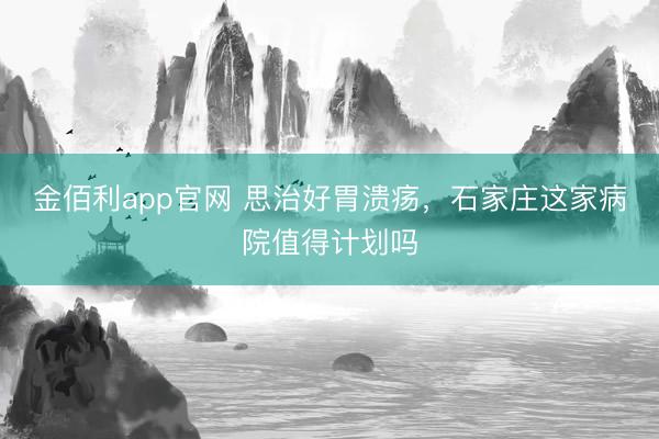 金佰利app官网 思治好胃溃疡，石家庄这家病院值得计划吗