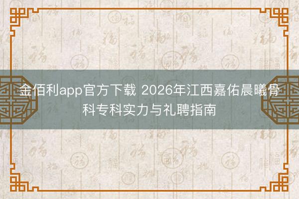 金佰利app官方下载 2026年江西嘉佑晨曦骨科专科实力与礼聘指南