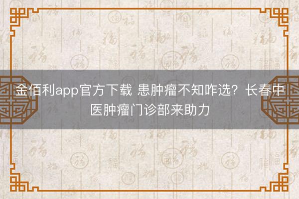 金佰利app官方下载 患肿瘤不知咋选？长春中医肿瘤门诊部来助力
