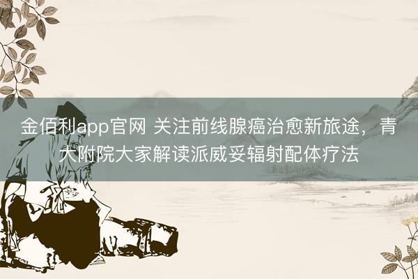 金佰利app官网 关注前线腺癌治愈新旅途，青大附院大家解读派威妥辐射配体疗法