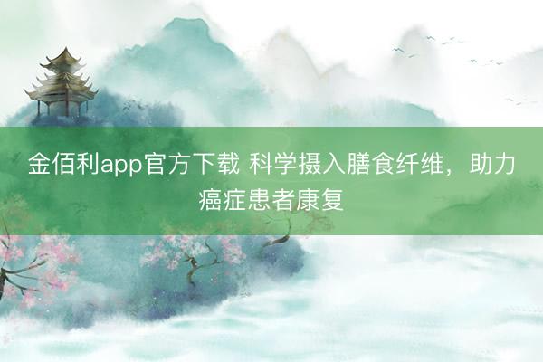 金佰利app官方下载 科学摄入膳食纤维，助力癌症患者康复