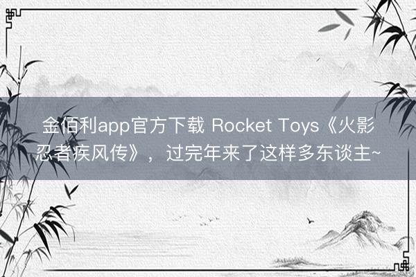金佰利app官方下载 Rocket Toys《火影忍者疾风传》,过完年来了这样多东谈主~
