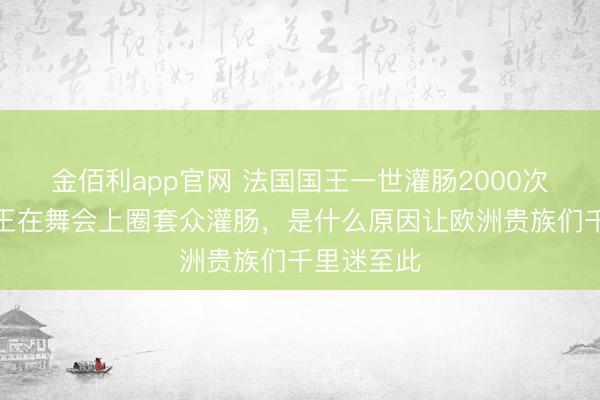 金佰利app官网 法国国王一世灌肠2000次，英国女王在舞会上圈套众灌肠，是什么原因让欧洲贵族们千里迷至此