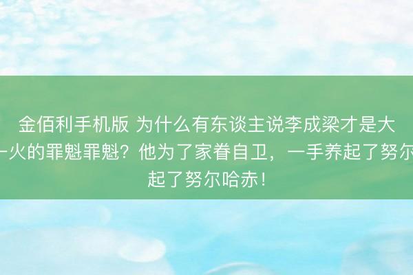金佰利手机版 为什么有东谈主说李成梁才是大明骤一火的罪魁罪魁？他为了家眷自卫，一手养起了努尔哈赤！