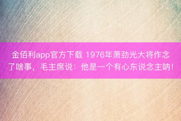 金佰利app官方下载 1976年萧劲光大将作念了啥事，毛主席说：他是一个有心东说念主呐！