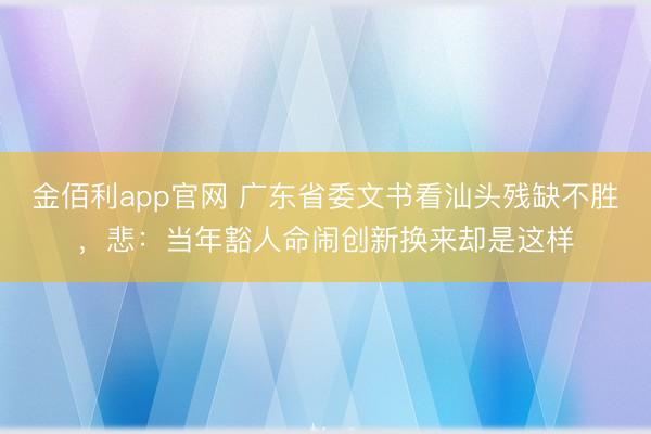 金佰利app官网 广东省委文书看汕头残缺不胜，悲：当年豁人命闹创新换来却是这样