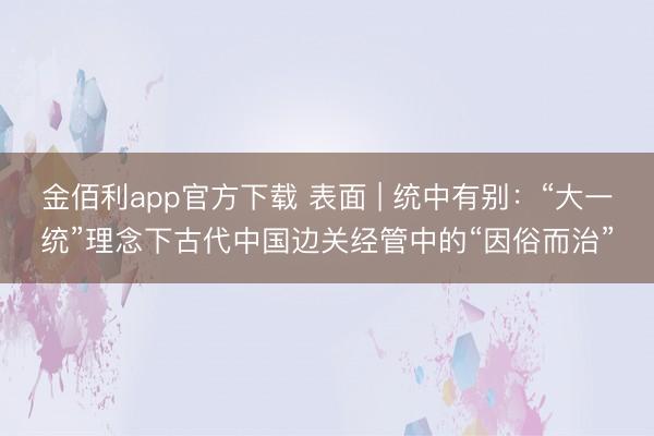 金佰利app官方下载 表面 | 统中有别：“大一统”理念下古代中国边关经管中的“因俗而治”