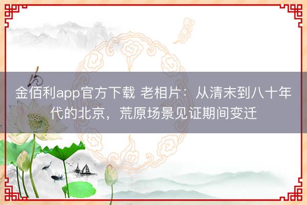 金佰利app官方下载 老相片：从清末到八十年代的北京，荒原场景见证期间变迁