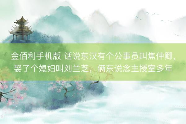 金佰利手机版 话说东汉有个公事员叫焦仲卿，娶了个媳妇叫刘兰芝，俩东说念主授室多年