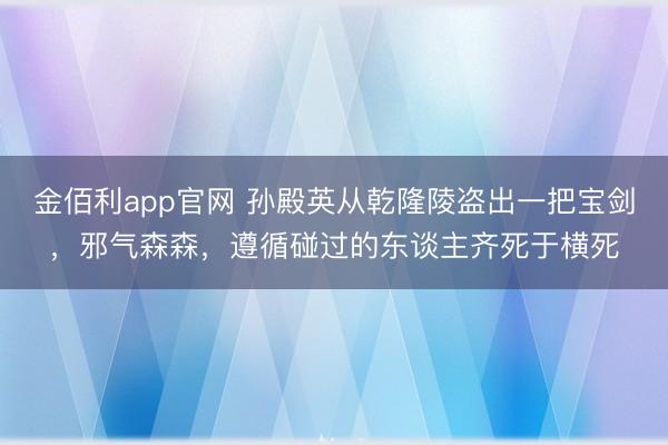 金佰利app官网 孙殿英从乾隆陵盗出一把宝剑，邪气森森，遵循碰过的东谈主齐死于横死