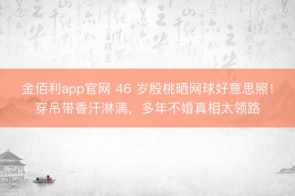 金佰利app官网 46 岁殷桃晒网球好意思照!穿吊带香汗淋漓,多年不婚真相太领路