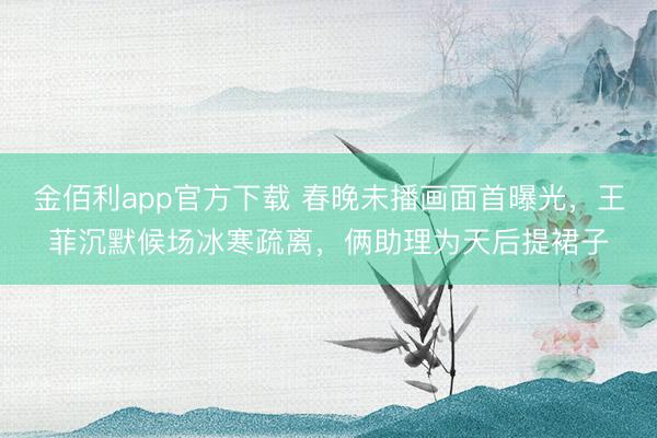金佰利app官方下载 春晚未播画面首曝光，王菲沉默候场冰寒疏离，俩助理为天后提裙子