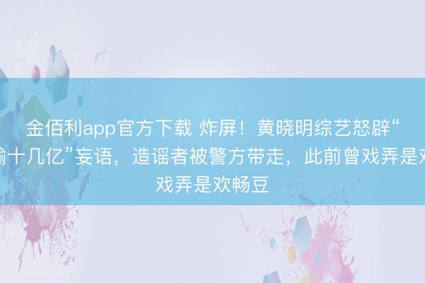 金佰利app官方下载 炸屏！黄晓明综艺怒辟“澳门输十几亿”妄语，造谣者被警方带走，此前曾戏弄是欢畅豆