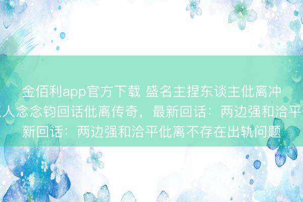 金佰利app官方下载 盛名主捏东谈主仳离冲上热搜！湖南卫视王人念念钧回话仳离传奇，最新回话：两边强和洽平仳离不存在出轨问题
