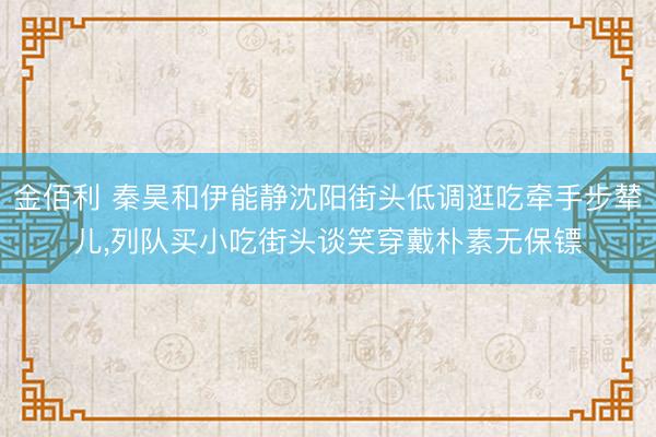 金佰利 秦昊和伊能静沈阳街头低调逛吃牵手步辇儿，列队买小吃街头谈笑穿戴朴素无保镖