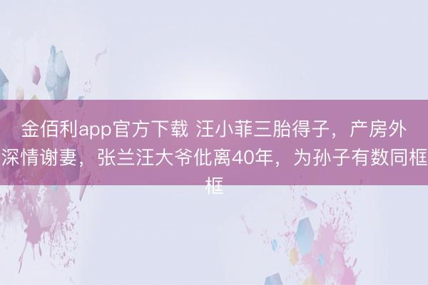金佰利app官方下载 汪小菲三胎得子，产房外深情谢妻，张兰汪大爷仳离40年，为孙子有数同框