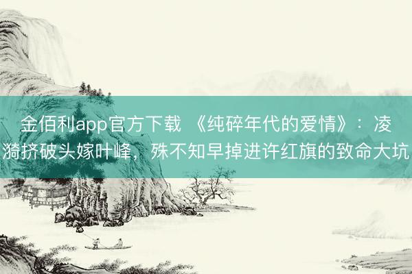 金佰利app官方下载 《纯碎年代的爱情》：凌漪挤破头嫁叶峰，殊不知早掉进许红旗的致命大坑