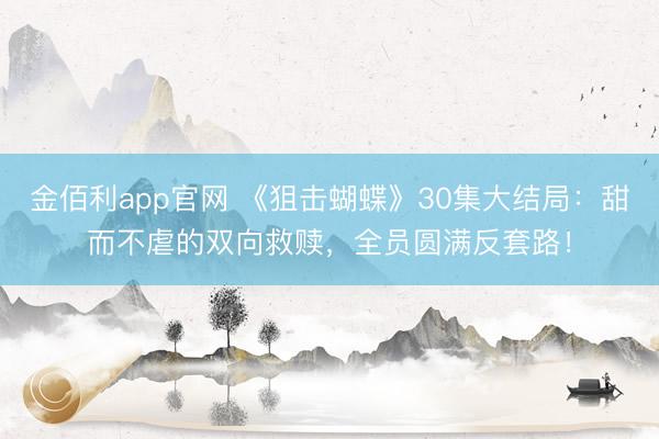 金佰利app官网 《狙击蝴蝶》30集大结局:甜而不虐的双向救赎,全员圆满反套路!