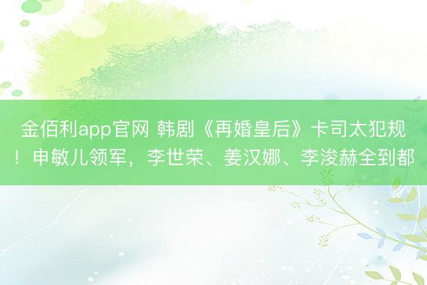 金佰利app官网 韩剧《再婚皇后》卡司太犯规！申敏儿领军，李世荣、姜汉娜、李浚赫全到都