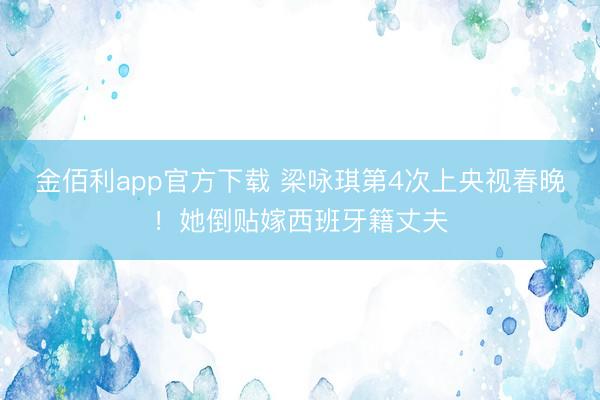 金佰利app官方下载 梁咏琪第4次上央视春晚！她倒贴嫁西班牙籍丈夫