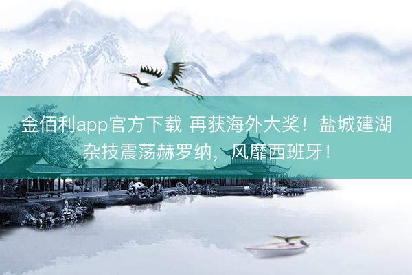 金佰利app官方下载 再获海外大奖！盐城建湖杂技震荡赫罗纳，风靡西班牙！