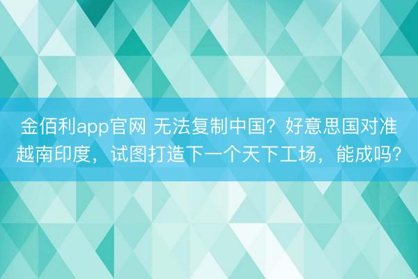 金佰利app官网 无法复制中国？好意思国对准越南印度，试图打造下一个天下工场，能成吗？