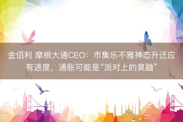 金佰利 摩根大通CEO：市集乐不雅神态升迁应有进度，通胀可能是“派对上的臭鼬”