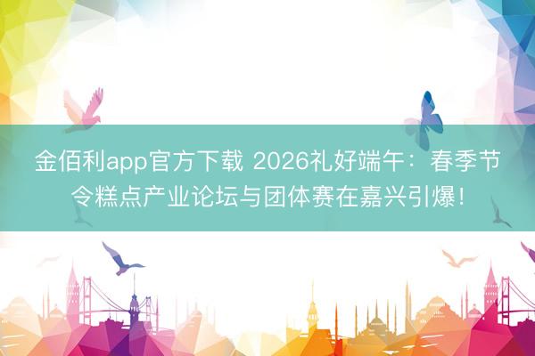 金佰利app官方下载 2026礼好端午：春季节令糕点产业论坛与团体赛在嘉兴引爆！
