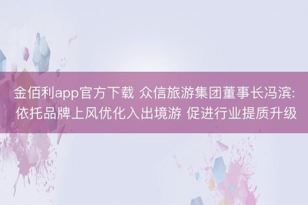 金佰利app官方下载 众信旅游集团董事长冯滨: 依托品牌上风优化入出境游 促进行业提质升级